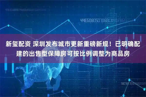 新玺配资 深圳发布城市更新重磅新规！已明确配建的出售型保障房可按比例调整为商品房