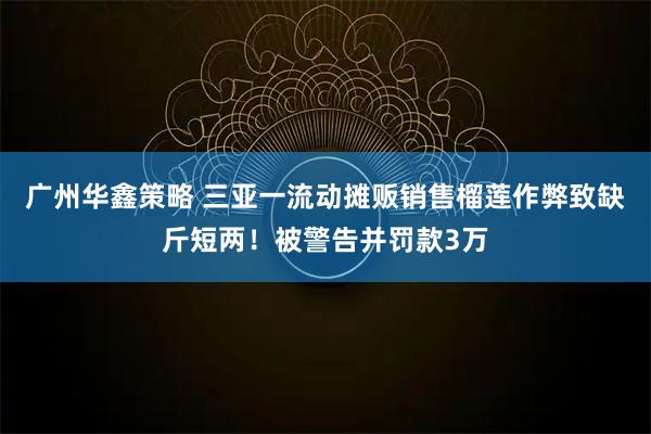广州华鑫策略 三亚一流动摊贩销售榴莲作弊致缺斤短两！被警告并罚款3万