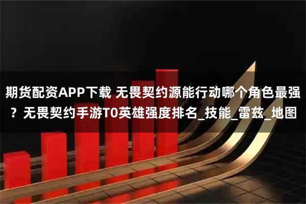 期货配资APP下载 无畏契约源能行动哪个角色最强？无畏契约手游T0英雄强度排名_技能_雷兹_地图