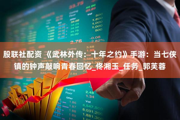 股联社配资 《武林外传：十年之约》手游：当七侠镇的钟声敲响青春回忆_佟湘玉_任务_郭芙蓉