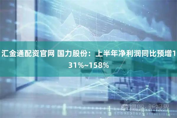 汇金通配资官网 国力股份：上半年净利润同比预增131%~158%