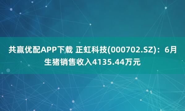 共赢优配APP下载 正虹科技(000702.SZ)：6月生猪销售收入4135.44万元