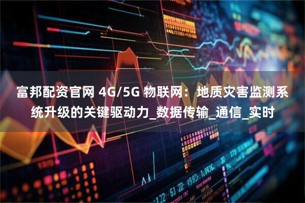 富邦配资官网 4G/5G 物联网：地质灾害监测系统升级的关键驱动力_数据传输_通信_实时