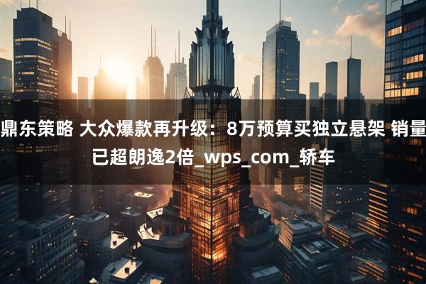 鼎东策略 大众爆款再升级：8万预算买独立悬架 销量已超朗逸2倍_wps_com_轿车