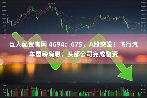 巨人配资官网 4694：675，A股突发！飞行汽车重磅消息，头部公司完成融资