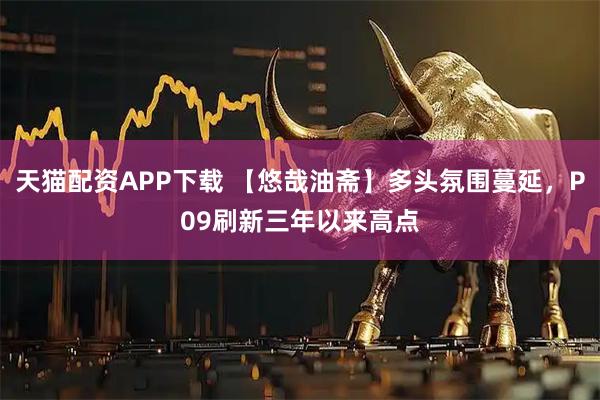 天猫配资APP下载 【悠哉油斋】多头氛围蔓延，P09刷新三年以来高点