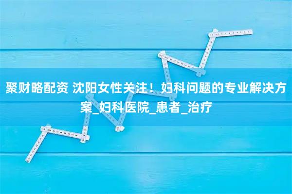 聚财略配资 沈阳女性关注！妇科问题的专业解决方案_妇科医院_患者_治疗
