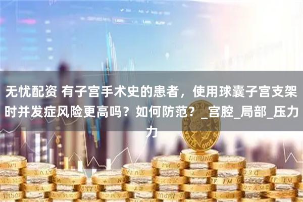 无忧配资 有子宫手术史的患者，使用球囊子宫支架时并发症风险更高吗？如何防范？_宫腔_局部_压力