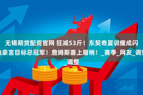无锡期货配资官网 狂减53斤！东契奇夏训瘦成闪电豪言目标总冠军！詹姆斯喜上眉梢！_赛季_网友_调整