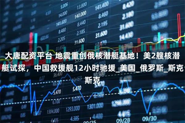 大唐配资平台 地震重创俄核潜艇基地！美2艘核潜艇试探，中国救援舰12小时驰援_美国_俄罗斯_斯克