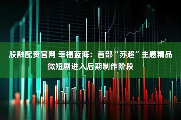 股融配资官网 幸福蓝海：首部“苏超”主题精品微短剧进入后期制作阶段