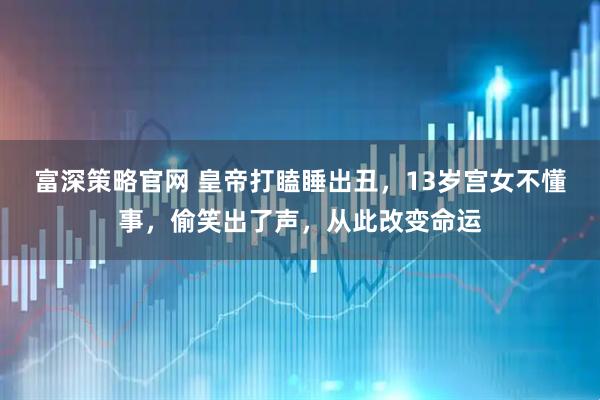 富深策略官网 皇帝打瞌睡出丑，13岁宫女不懂事，偷笑出了声，从此改变命运