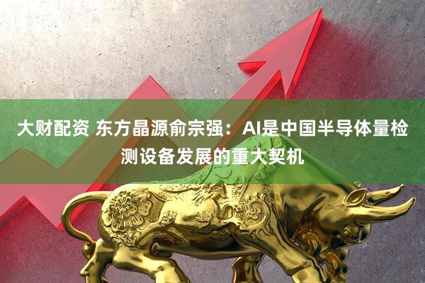 大财配资 东方晶源俞宗强：AI是中国半导体量检测设备发展的重大契机