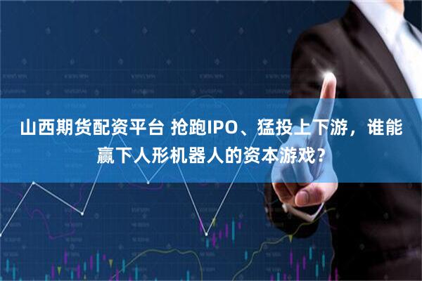 山西期货配资平台 抢跑IPO、猛投上下游，谁能赢下人形机器人的资本游戏？