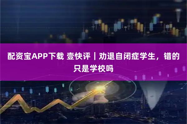 配资宝APP下载 壹快评｜劝退自闭症学生，错的只是学校吗